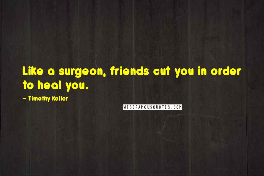 Timothy Keller Quotes: Like a surgeon, friends cut you in order to heal you.