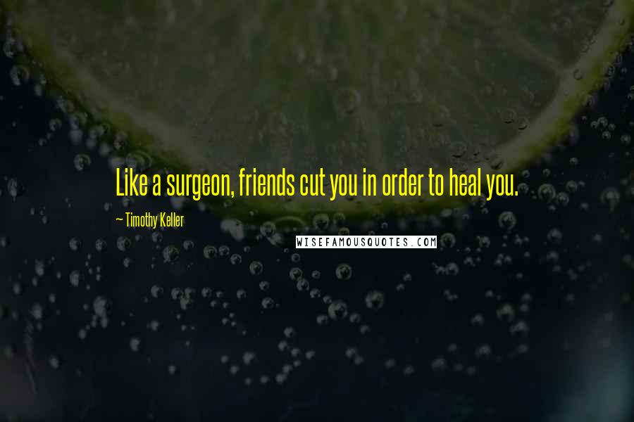 Timothy Keller Quotes: Like a surgeon, friends cut you in order to heal you.