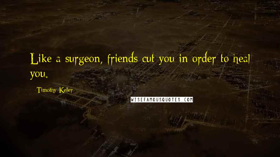 Timothy Keller Quotes: Like a surgeon, friends cut you in order to heal you.