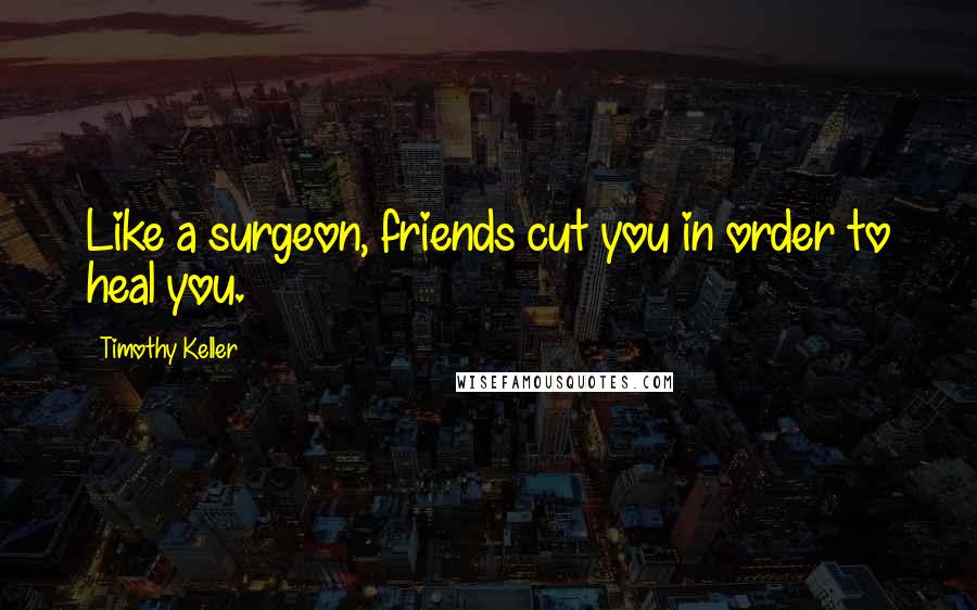 Timothy Keller Quotes: Like a surgeon, friends cut you in order to heal you.