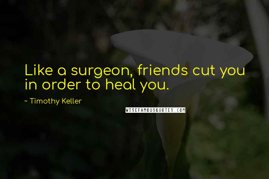 Timothy Keller Quotes: Like a surgeon, friends cut you in order to heal you.