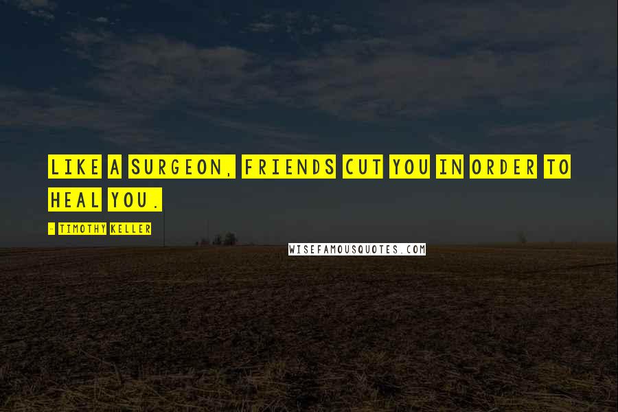 Timothy Keller Quotes: Like a surgeon, friends cut you in order to heal you.