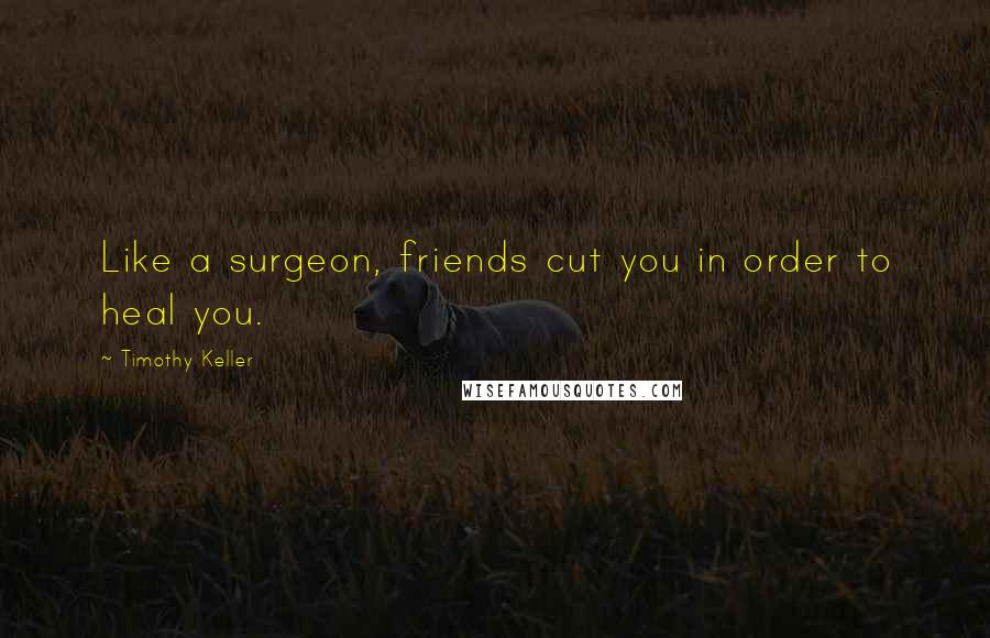 Timothy Keller Quotes: Like a surgeon, friends cut you in order to heal you.