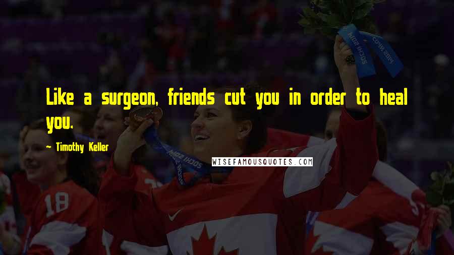 Timothy Keller Quotes: Like a surgeon, friends cut you in order to heal you.