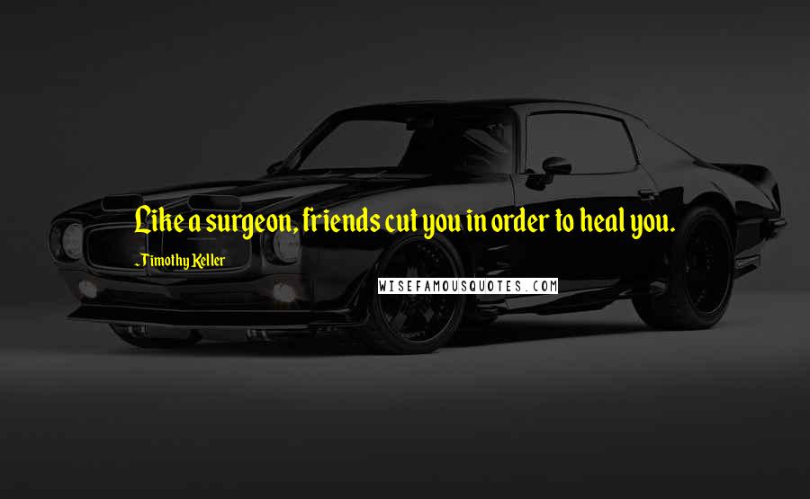 Timothy Keller Quotes: Like a surgeon, friends cut you in order to heal you.