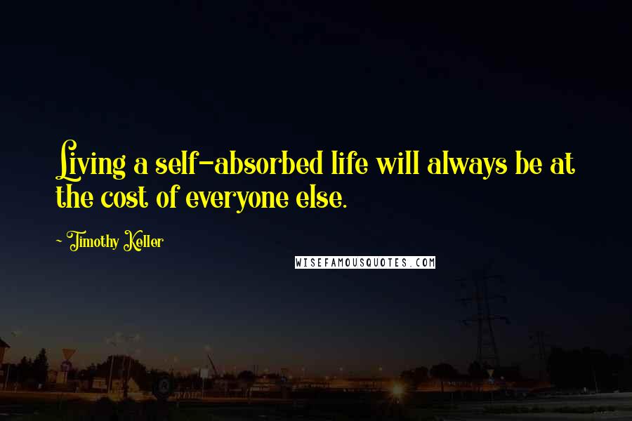 Timothy Keller Quotes: Living a self-absorbed life will always be at the cost of everyone else.