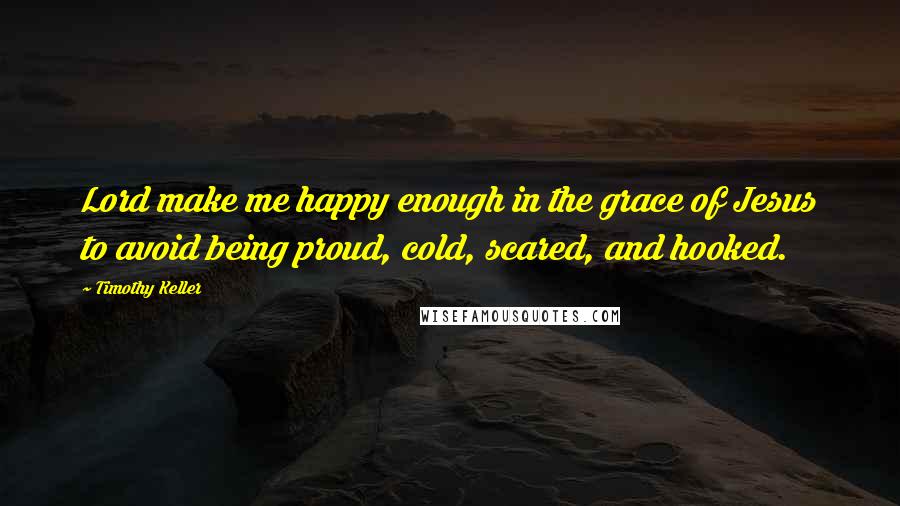 Timothy Keller Quotes: Lord make me happy enough in the grace of Jesus to avoid being proud, cold, scared, and hooked.