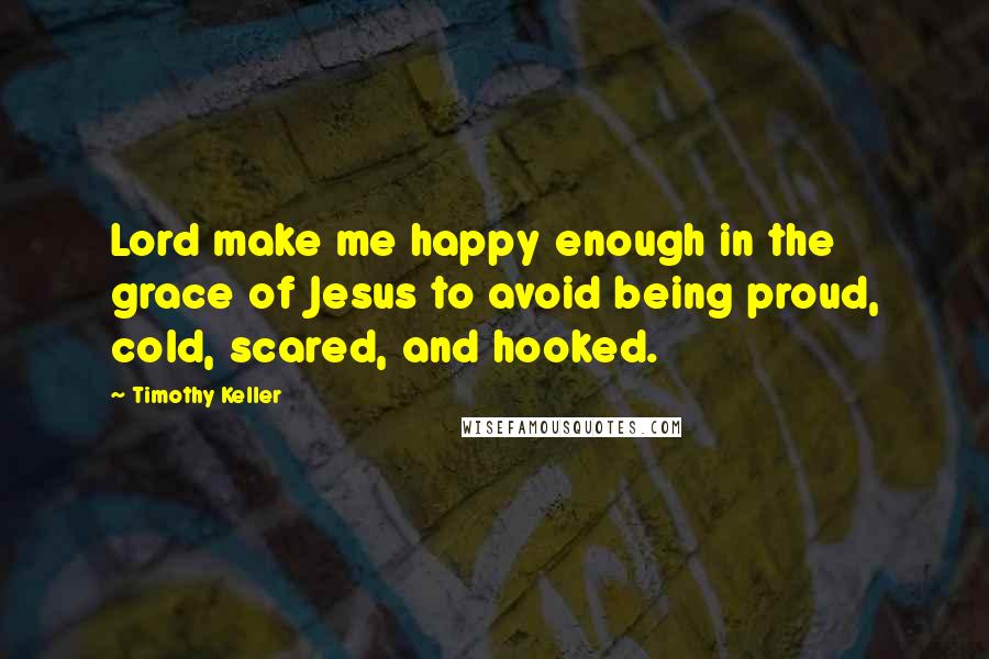 Timothy Keller Quotes: Lord make me happy enough in the grace of Jesus to avoid being proud, cold, scared, and hooked.