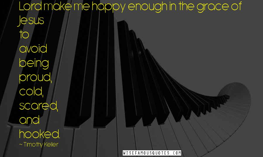 Timothy Keller Quotes: Lord make me happy enough in the grace of Jesus to avoid being proud, cold, scared, and hooked.