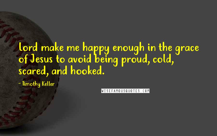 Timothy Keller Quotes: Lord make me happy enough in the grace of Jesus to avoid being proud, cold, scared, and hooked.
