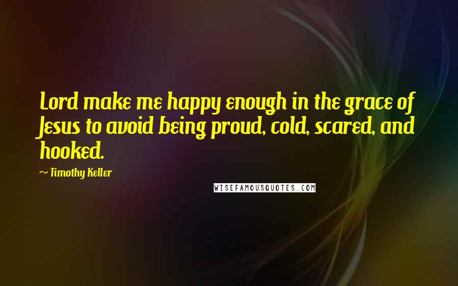 Timothy Keller Quotes: Lord make me happy enough in the grace of Jesus to avoid being proud, cold, scared, and hooked.