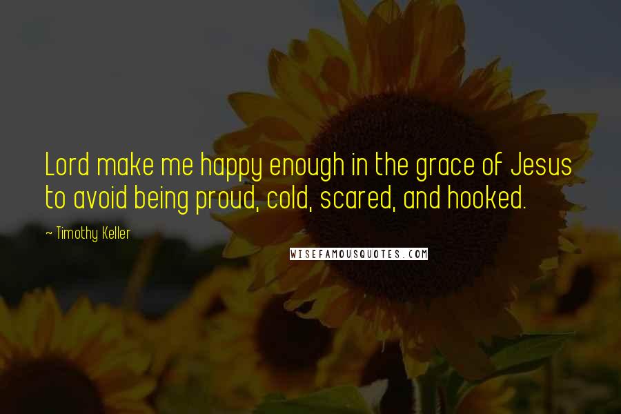 Timothy Keller Quotes: Lord make me happy enough in the grace of Jesus to avoid being proud, cold, scared, and hooked.