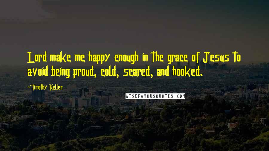 Timothy Keller Quotes: Lord make me happy enough in the grace of Jesus to avoid being proud, cold, scared, and hooked.