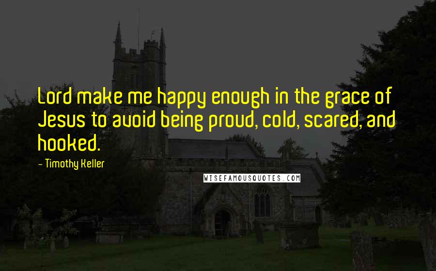 Timothy Keller Quotes: Lord make me happy enough in the grace of Jesus to avoid being proud, cold, scared, and hooked.