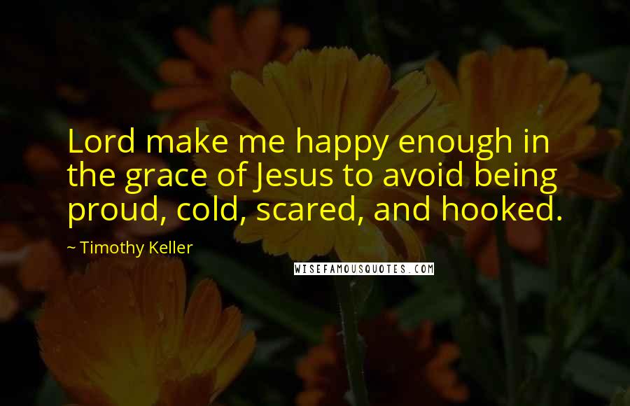 Timothy Keller Quotes: Lord make me happy enough in the grace of Jesus to avoid being proud, cold, scared, and hooked.