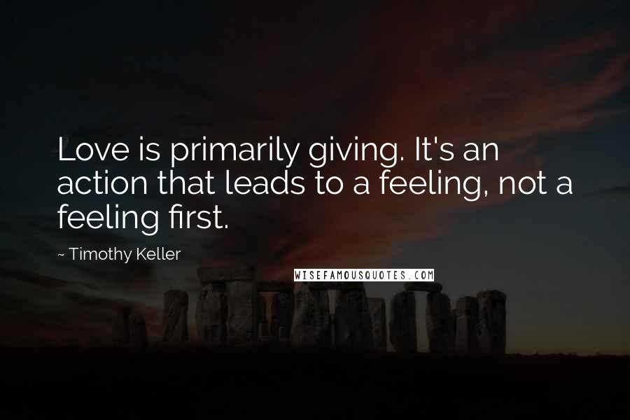 Timothy Keller Quotes: Love is primarily giving. It's an action that leads to a feeling, not a feeling first.