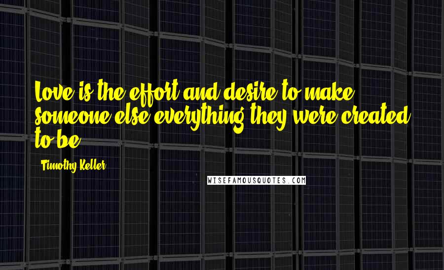 Timothy Keller Quotes: Love is the effort and desire to make someone else everything they were created to be.