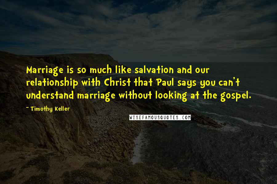 Timothy Keller Quotes: Marriage is so much like salvation and our relationship with Christ that Paul says you can't understand marriage without looking at the gospel.