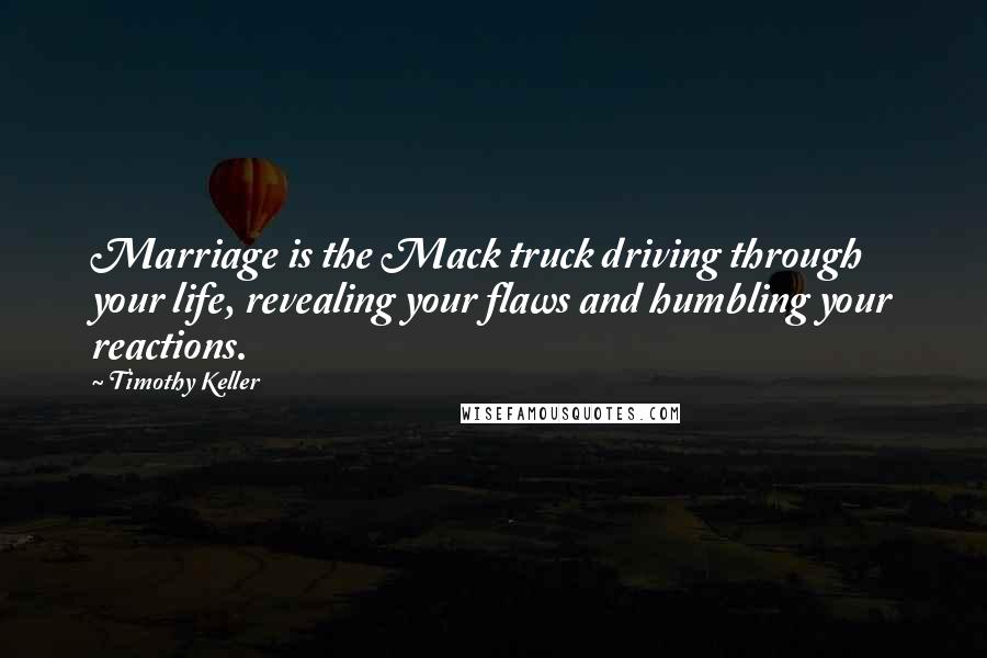 Timothy Keller Quotes: Marriage is the Mack truck driving through your life, revealing your flaws and humbling your reactions.