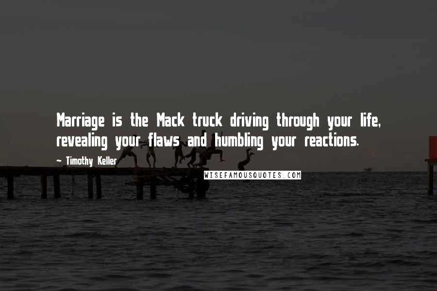 Timothy Keller Quotes: Marriage is the Mack truck driving through your life, revealing your flaws and humbling your reactions.