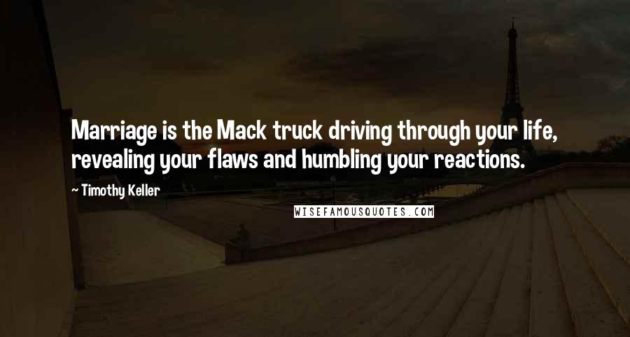 Timothy Keller Quotes: Marriage is the Mack truck driving through your life, revealing your flaws and humbling your reactions.