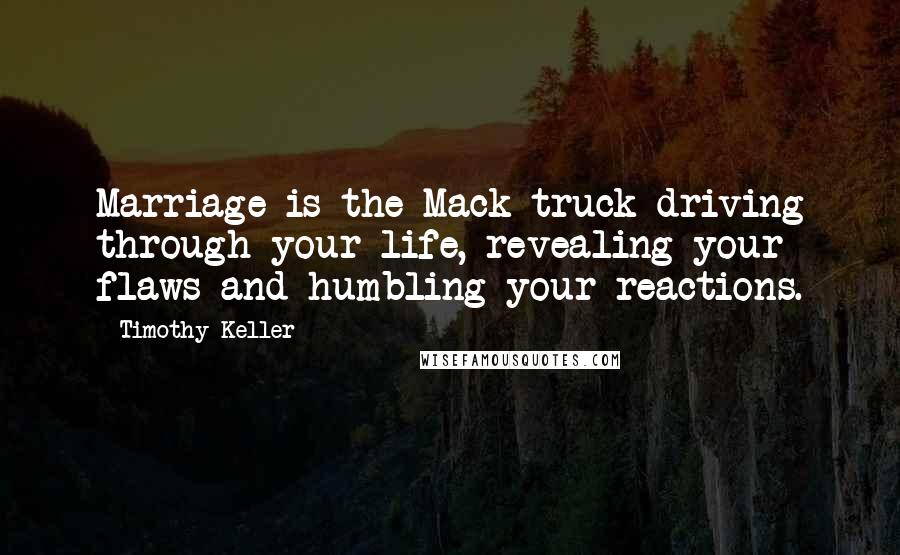 Timothy Keller Quotes: Marriage is the Mack truck driving through your life, revealing your flaws and humbling your reactions.