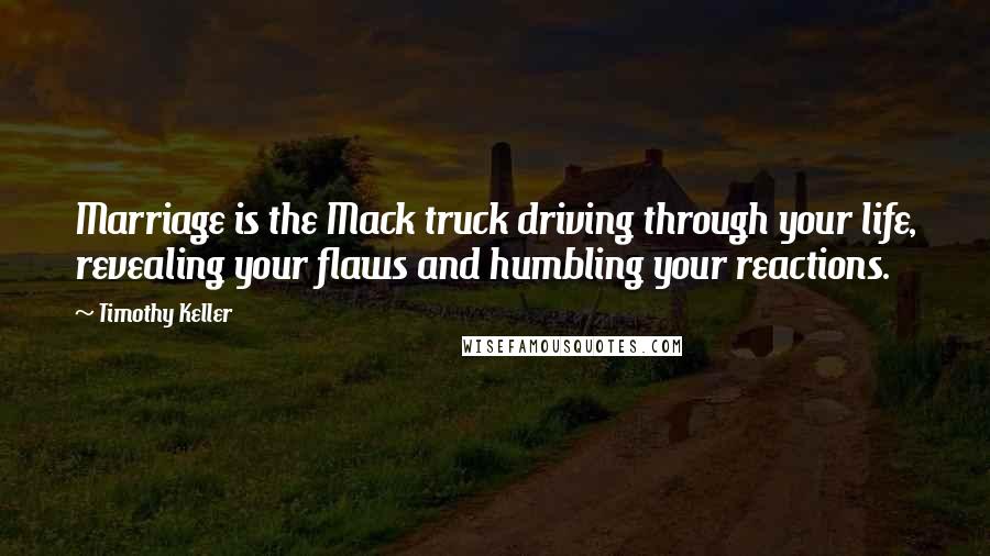 Timothy Keller Quotes: Marriage is the Mack truck driving through your life, revealing your flaws and humbling your reactions.
