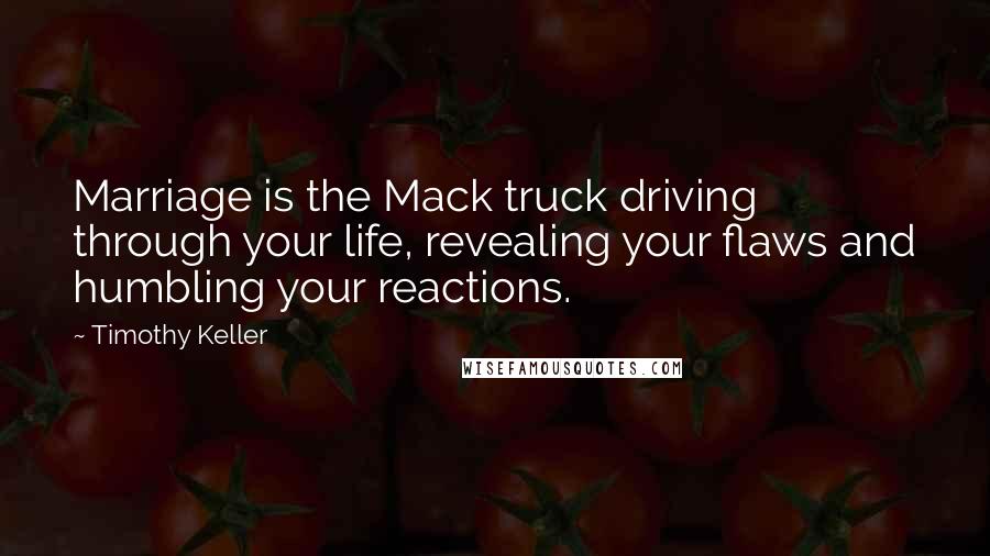 Timothy Keller Quotes: Marriage is the Mack truck driving through your life, revealing your flaws and humbling your reactions.