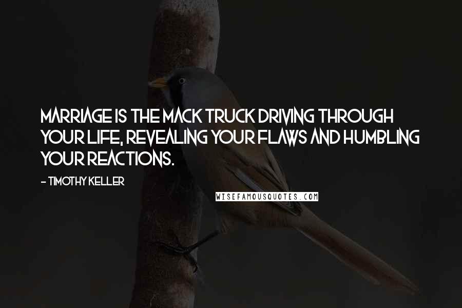 Timothy Keller Quotes: Marriage is the Mack truck driving through your life, revealing your flaws and humbling your reactions.