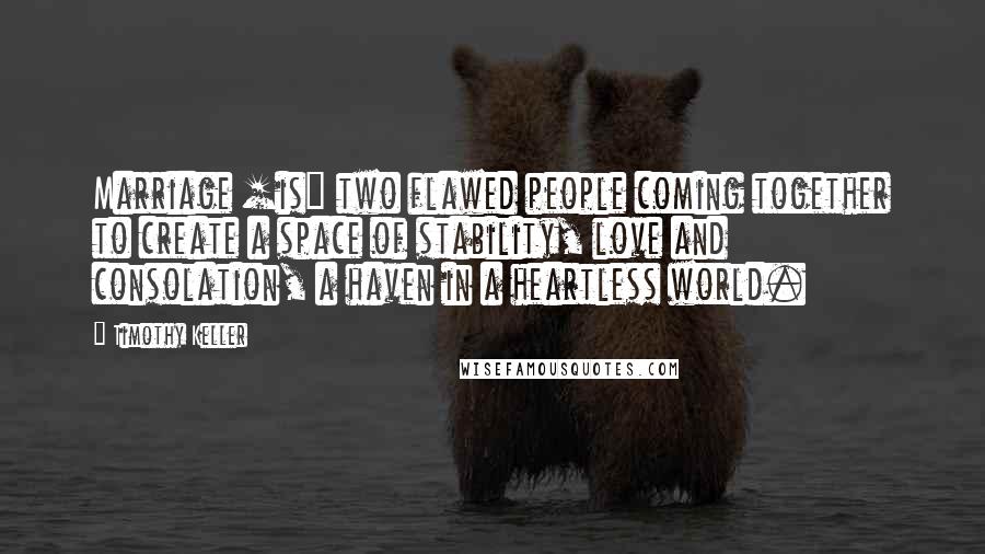 Timothy Keller Quotes: Marriage [is] two flawed people coming together to create a space of stability, love and consolation, a haven in a heartless world.