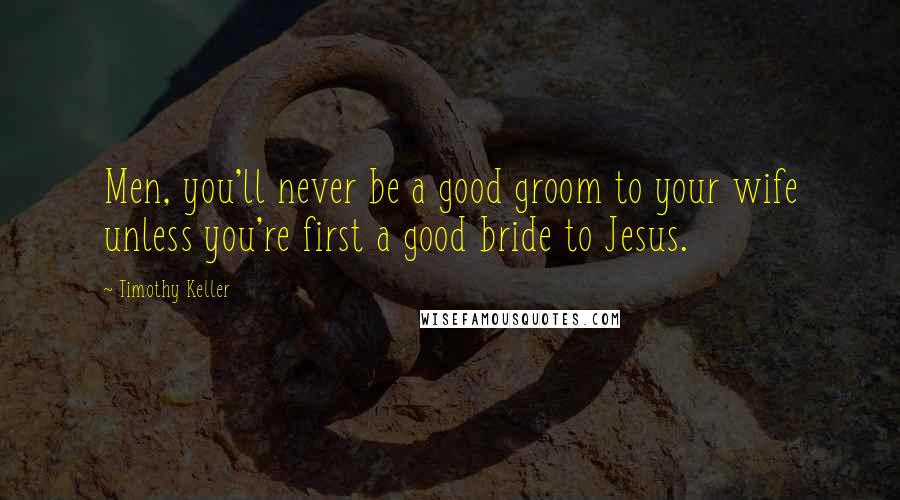 Timothy Keller Quotes: Men, you'll never be a good groom to your wife unless you're first a good bride to Jesus.