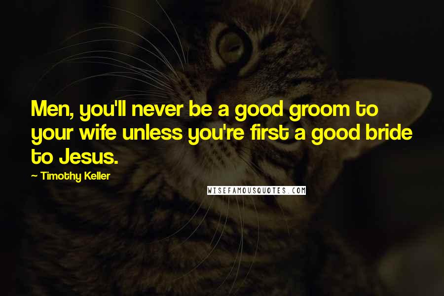 Timothy Keller Quotes: Men, you'll never be a good groom to your wife unless you're first a good bride to Jesus.