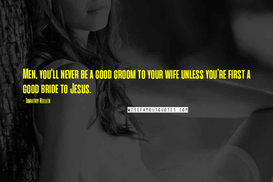 Timothy Keller Quotes: Men, you'll never be a good groom to your wife unless you're first a good bride to Jesus.