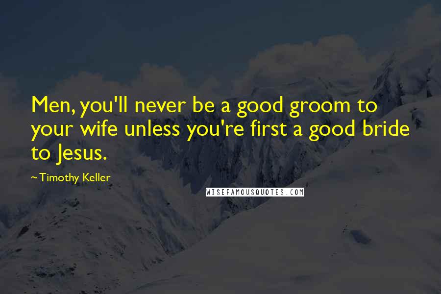 Timothy Keller Quotes: Men, you'll never be a good groom to your wife unless you're first a good bride to Jesus.