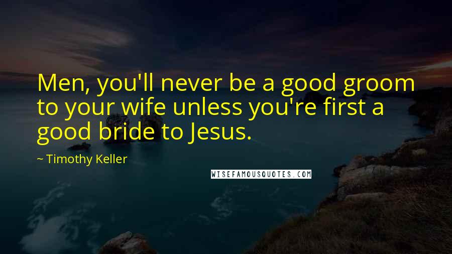 Timothy Keller Quotes: Men, you'll never be a good groom to your wife unless you're first a good bride to Jesus.