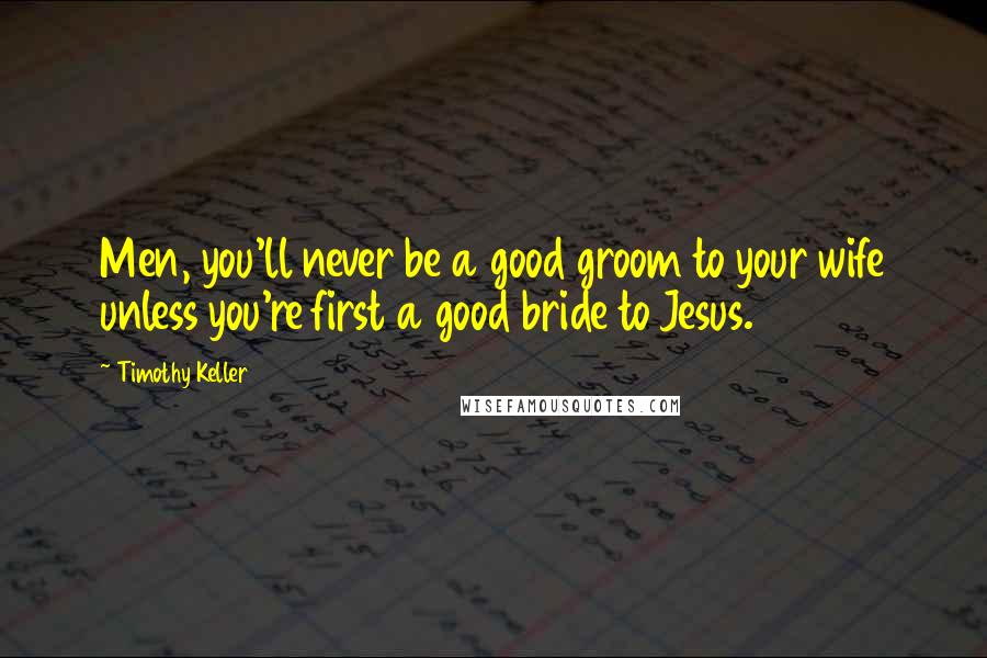 Timothy Keller Quotes: Men, you'll never be a good groom to your wife unless you're first a good bride to Jesus.