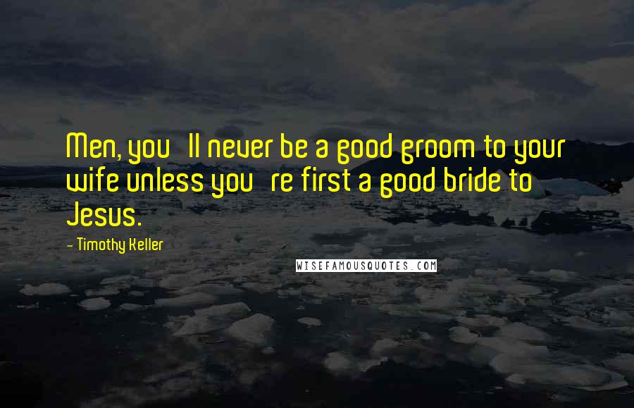 Timothy Keller Quotes: Men, you'll never be a good groom to your wife unless you're first a good bride to Jesus.