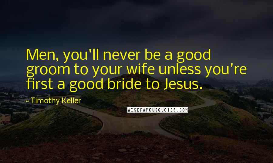 Timothy Keller Quotes: Men, you'll never be a good groom to your wife unless you're first a good bride to Jesus.