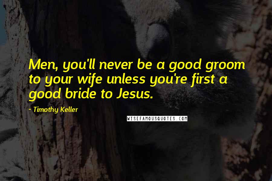 Timothy Keller Quotes: Men, you'll never be a good groom to your wife unless you're first a good bride to Jesus.