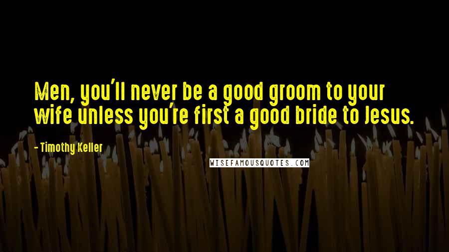 Timothy Keller Quotes: Men, you'll never be a good groom to your wife unless you're first a good bride to Jesus.