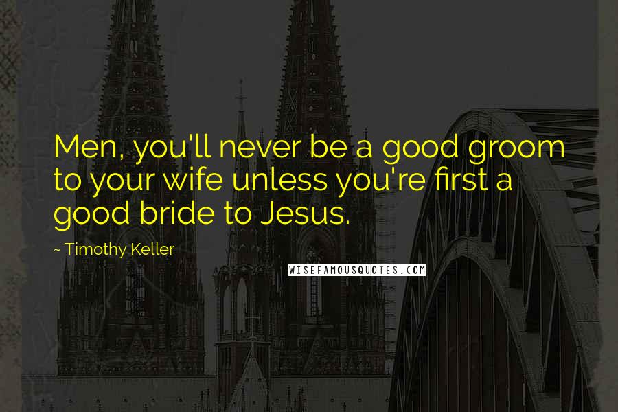 Timothy Keller Quotes: Men, you'll never be a good groom to your wife unless you're first a good bride to Jesus.