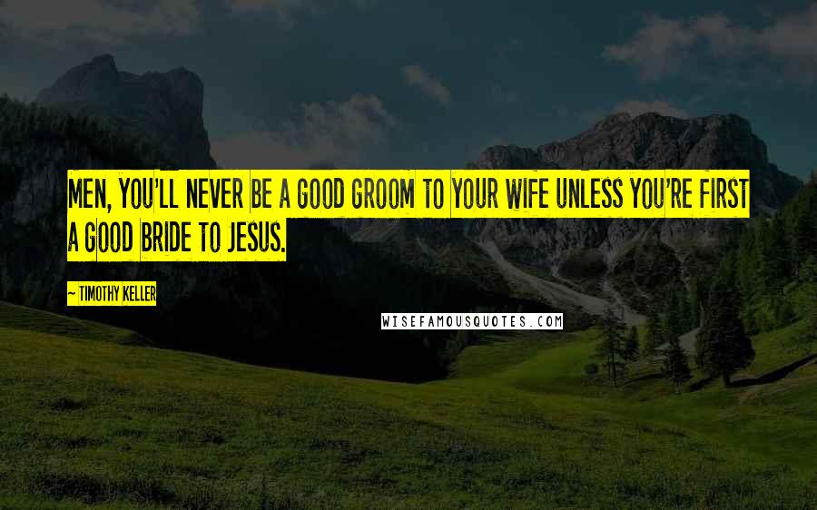 Timothy Keller Quotes: Men, you'll never be a good groom to your wife unless you're first a good bride to Jesus.