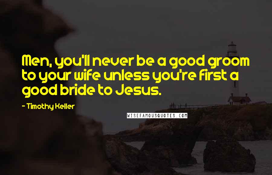 Timothy Keller Quotes: Men, you'll never be a good groom to your wife unless you're first a good bride to Jesus.