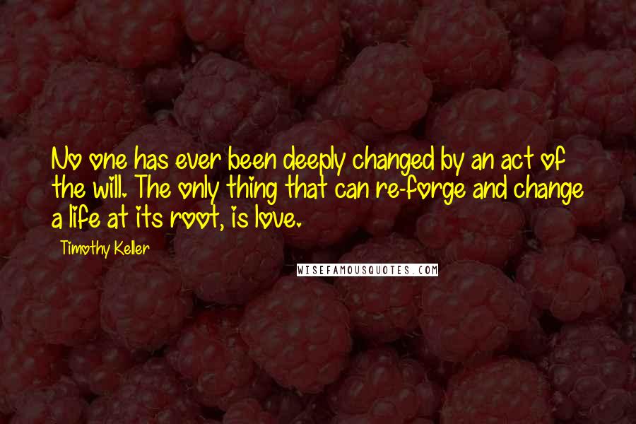Timothy Keller Quotes: No one has ever been deeply changed by an act of the will. The only thing that can re-forge and change a life at its root, is love.