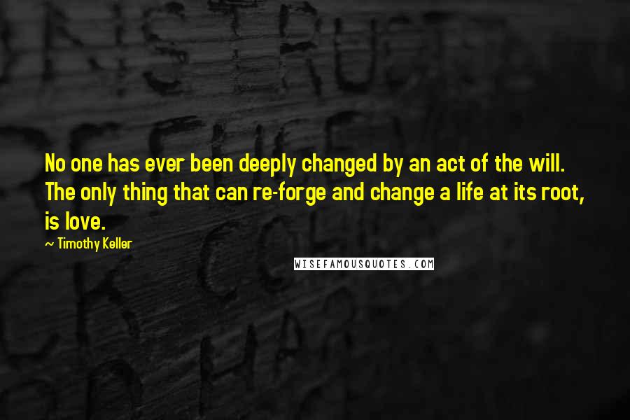 Timothy Keller Quotes: No one has ever been deeply changed by an act of the will. The only thing that can re-forge and change a life at its root, is love.