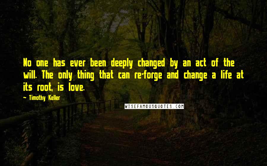 Timothy Keller Quotes: No one has ever been deeply changed by an act of the will. The only thing that can re-forge and change a life at its root, is love.