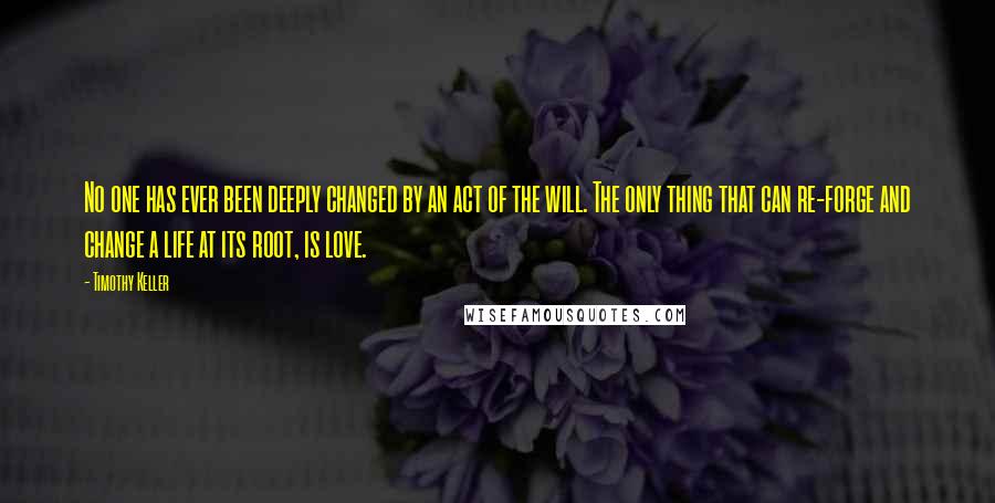 Timothy Keller Quotes: No one has ever been deeply changed by an act of the will. The only thing that can re-forge and change a life at its root, is love.