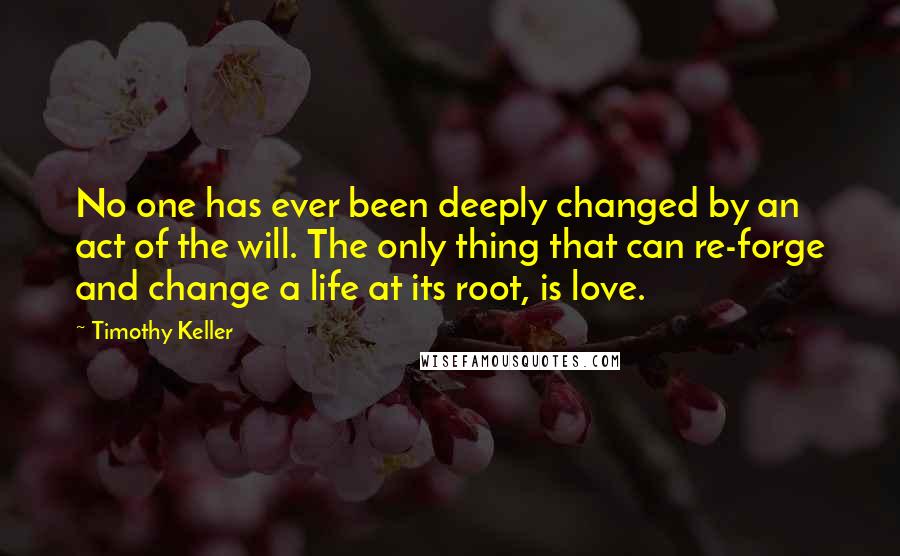 Timothy Keller Quotes: No one has ever been deeply changed by an act of the will. The only thing that can re-forge and change a life at its root, is love.