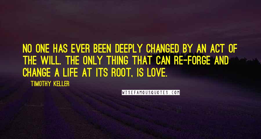 Timothy Keller Quotes: No one has ever been deeply changed by an act of the will. The only thing that can re-forge and change a life at its root, is love.
