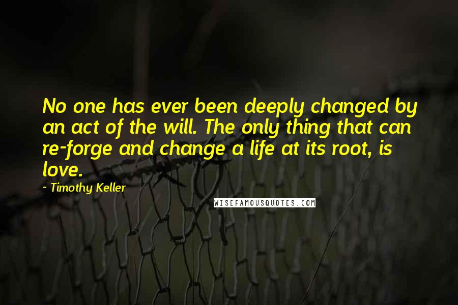 Timothy Keller Quotes: No one has ever been deeply changed by an act of the will. The only thing that can re-forge and change a life at its root, is love.